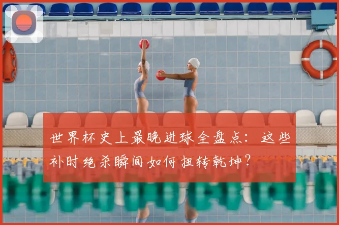 世界杯史上最晚进球全盘点:这些补时绝杀瞬间如何扭转乾坤?