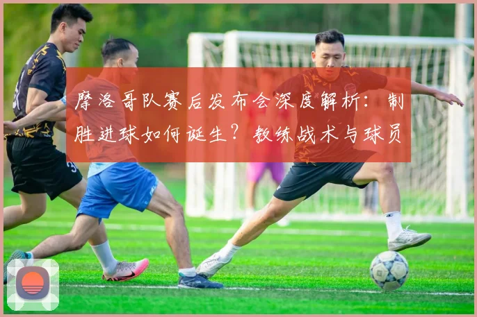 摩洛哥队赛后发布会深度解析:制胜进球如何诞生?教练战术与球员心声全回顾