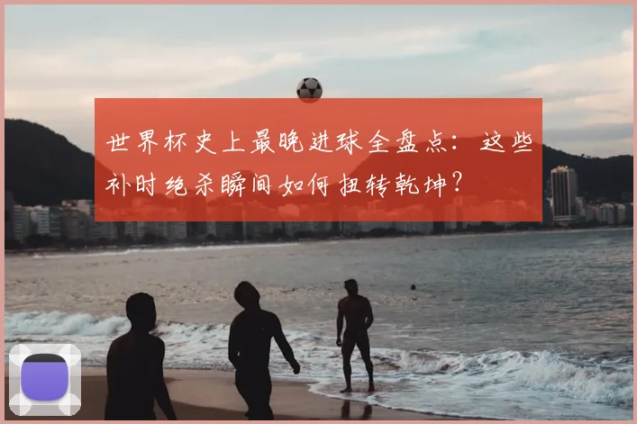 世界杯史上最晚进球全盘点：这些补时绝杀瞬间如何扭转乾坤？