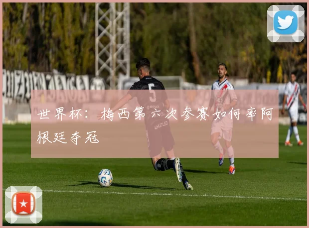 世界杯:梅西第六次参赛如何率阿根廷夺冠