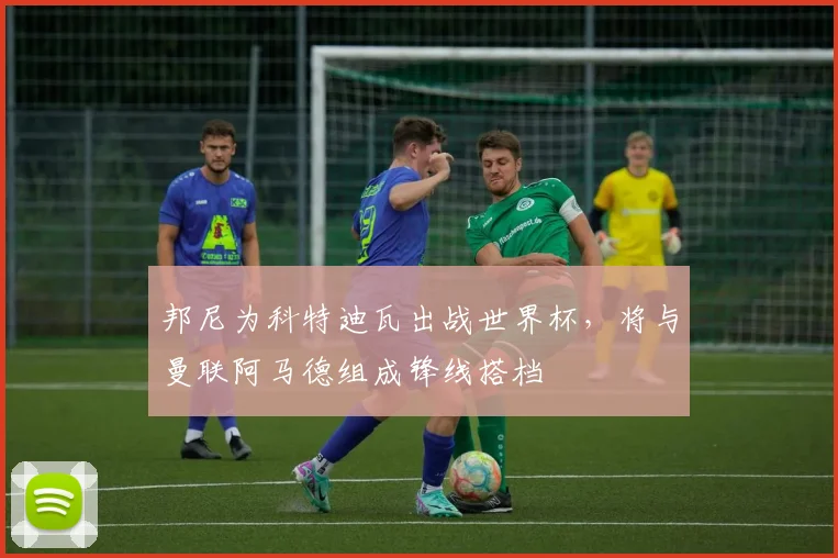 邦尼为科特迪瓦出战世界杯，将与曼联阿马德组成锋线搭档